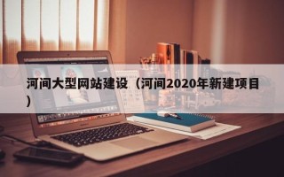 恩施河间大型网站建设（河间2020年新建项目）