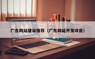恩施广东网站建设推荐（广东网站开发项目）